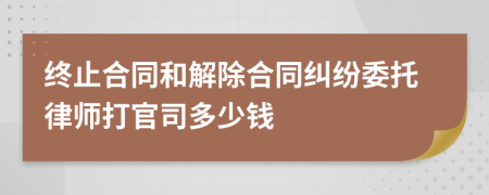 终止合同和解除合同纠纷委托律师打官司多少钱