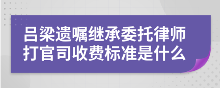 吕梁遗嘱继承委托律师打官司收费标准是什么