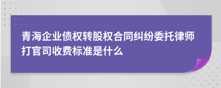 青海企业债权转股权合同纠纷委托律师打官司收费标准是什么