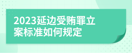 2023延边受贿罪立案标准如何规定