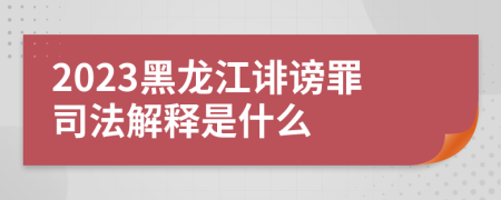 2023黑龙江诽谤罪司法解释是什么