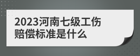 2023河南七级工伤赔偿标准是什么