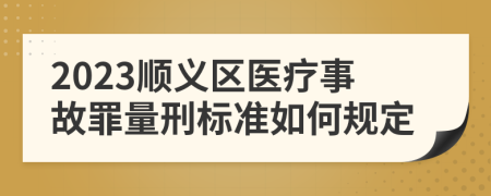 2023顺义区医疗事故罪量刑标准如何规定