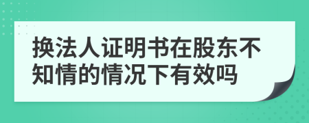 换法人证明书在股东不知情的情况下有效吗
