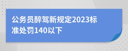 公务员醉驾新规定2023标准处罚140以下