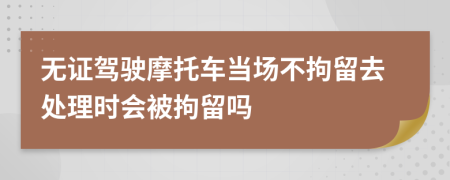 无证驾驶摩托车当场不拘留去处理时会被拘留吗