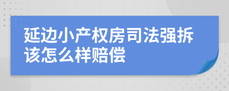 延边小产权房司法强拆该怎么样赔偿