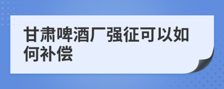 甘肃啤酒厂强征可以如何补偿
