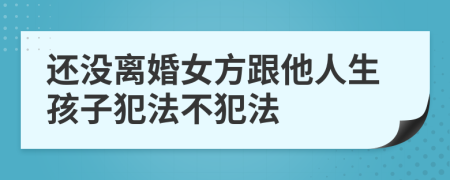 还没离婚女方跟他人生孩子犯法不犯法