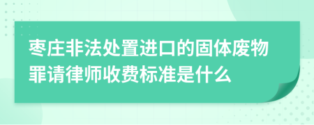 枣庄非法处置进口的固体废物罪请律师收费标准是什么