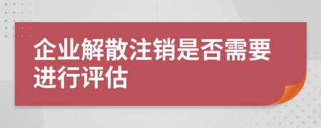 企业解散注销是否需要进行评估