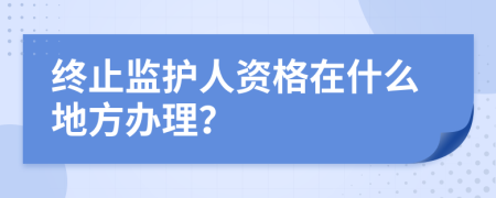 终止监护人资格在什么地方办理？