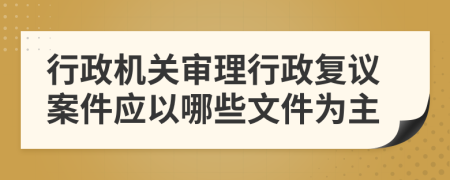 行政机关审理行政复议案件应以哪些文件为主