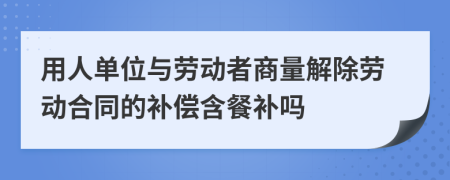 用人单位与劳动者商量解除劳动合同的补偿含餐补吗