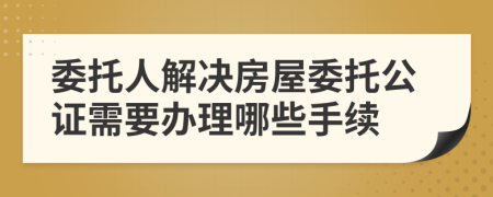 委托人解决房屋委托公证需要办理哪些手续