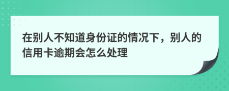 在别人不知道身份证的情况下，别人的信用卡逾期会怎么处理