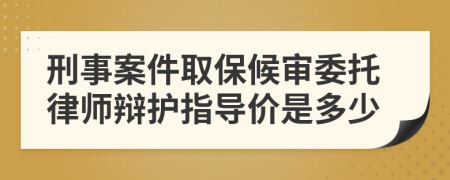 刑事案件取保候审委托律师辩护指导价是多少