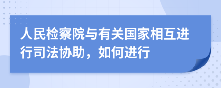 人民检察院与有关国家相互进行司法协助，如何进行