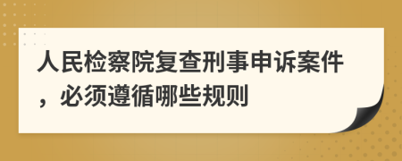 人民检察院复查刑事申诉案件，必须遵循哪些规则