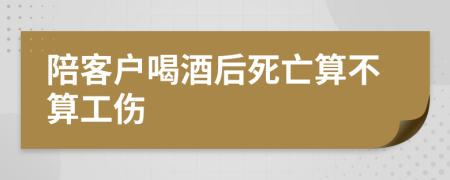 陪客户喝酒后死亡算不算工伤