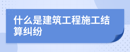 什么是建筑工程施工结算纠纷