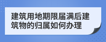 建筑用地期限届满后建筑物的归属如何办理