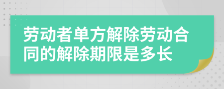 劳动者单方解除劳动合同的解除期限是多长