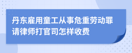 丹东雇用童工从事危重劳动罪请律师打官司怎样收费