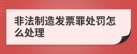 非法制造发票罪处罚怎么处理