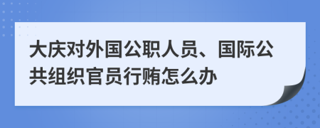 大庆对外国公职人员、国际公共组织官员行贿怎么办