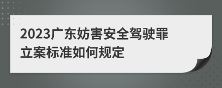 2023广东妨害安全驾驶罪立案标准如何规定