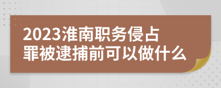 2023淮南职务侵占罪被逮捕前可以做什么