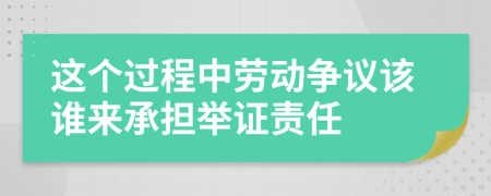 这个过程中劳动争议该谁来承担举证责任