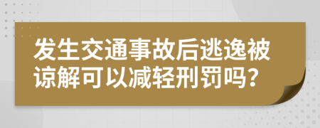 发生交通事故后逃逸被谅解可以减轻刑罚吗？