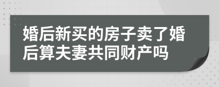 婚后新买的房子卖了婚后算夫妻共同财产吗