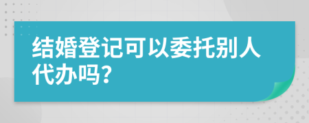 结婚登记可以委托别人代办吗？