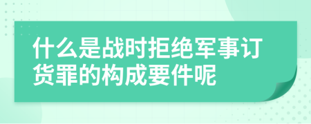 什么是战时拒绝军事订货罪的构成要件呢