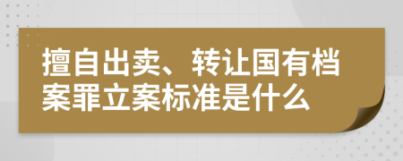 擅自出卖、转让国有档案罪立案标准是什么