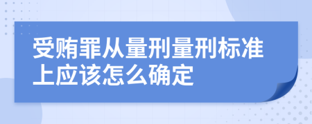 受贿罪从量刑量刑标准上应该怎么确定