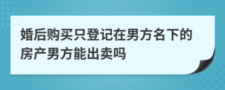 婚后购买只登记在男方名下的房产男方能出卖吗