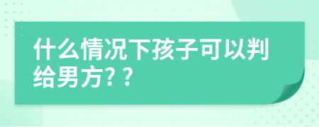 什么情况下孩子可以判给男方? ?