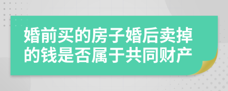 婚前买的房子婚后卖掉的钱是否属于共同财产