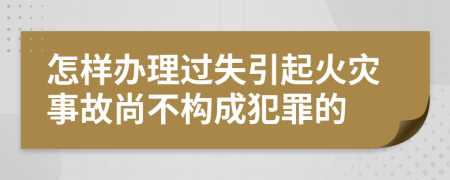 怎样办理过失引起火灾事故尚不构成犯罪的