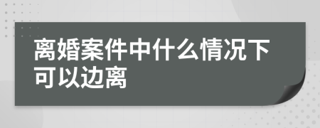 离婚案件中什么情况下可以边离