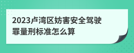 2023卢湾区妨害安全驾驶罪量刑标准怎么算