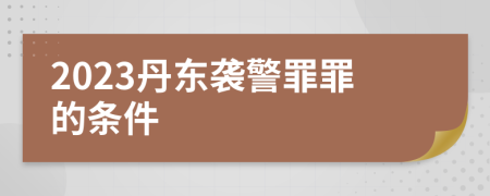 2023丹东袭警罪罪的条件