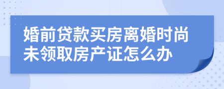 婚前贷款买房离婚时尚未领取房产证怎么办