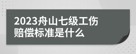 2023舟山七级工伤赔偿标准是什么