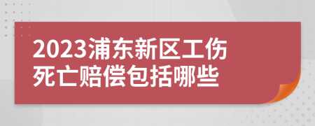 2023浦东新区工伤死亡赔偿包括哪些
