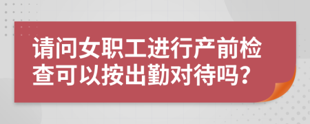 请问女职工进行产前检查可以按出勤对待吗？
